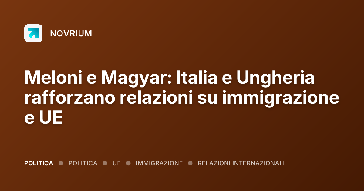 Meloni e Magyar: Italia e Ungheria rafforzano relazioni su immigrazione e UE