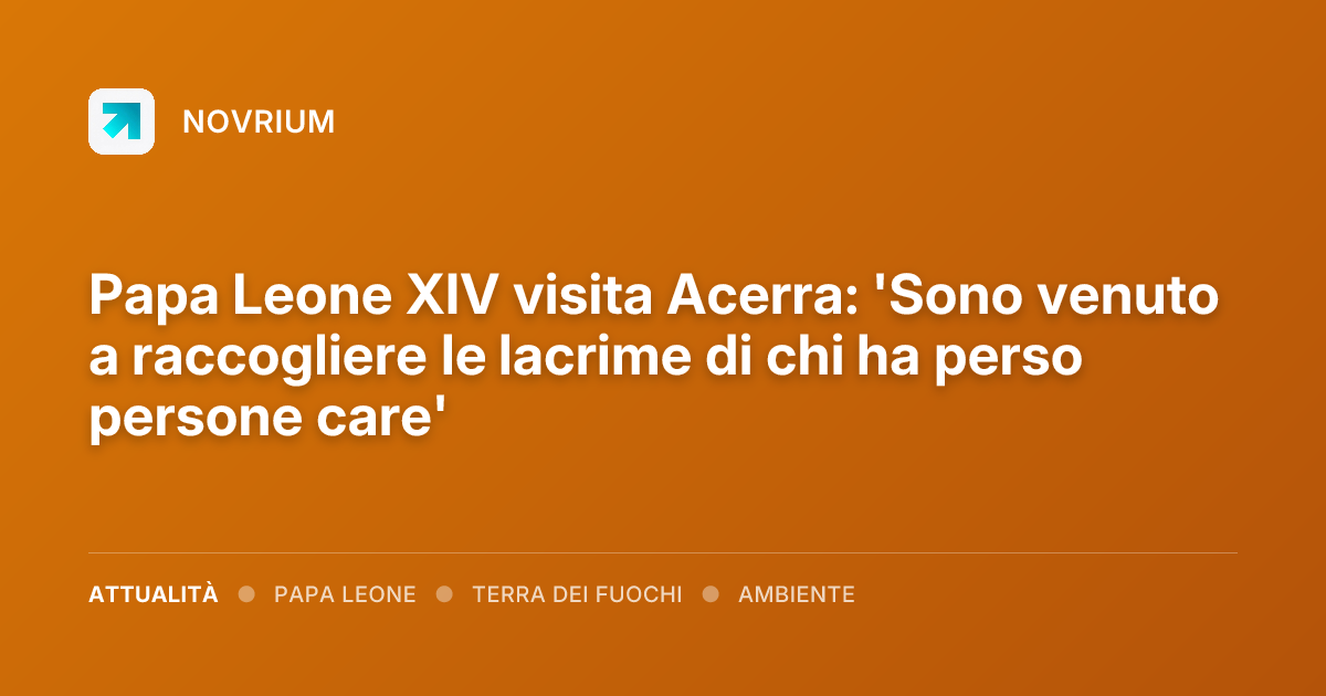 Papa Leone XIV visita Acerra: 'Sono venuto a raccogliere le lacrime di chi ha perso persone care'