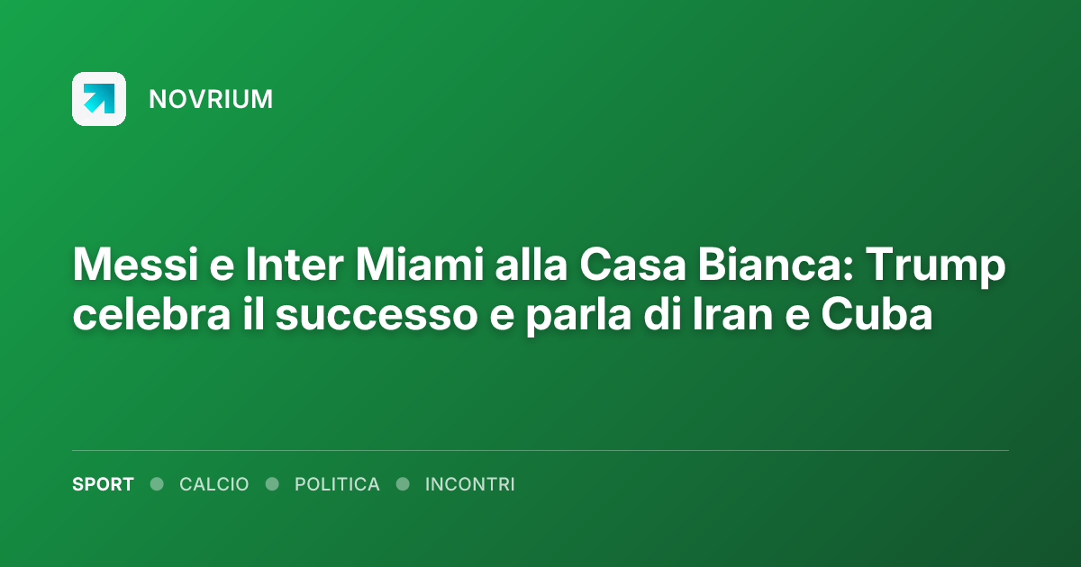 Messi e Inter Miami alla Casa Bianca: Trump celebra il successo e parla di Iran e Cuba