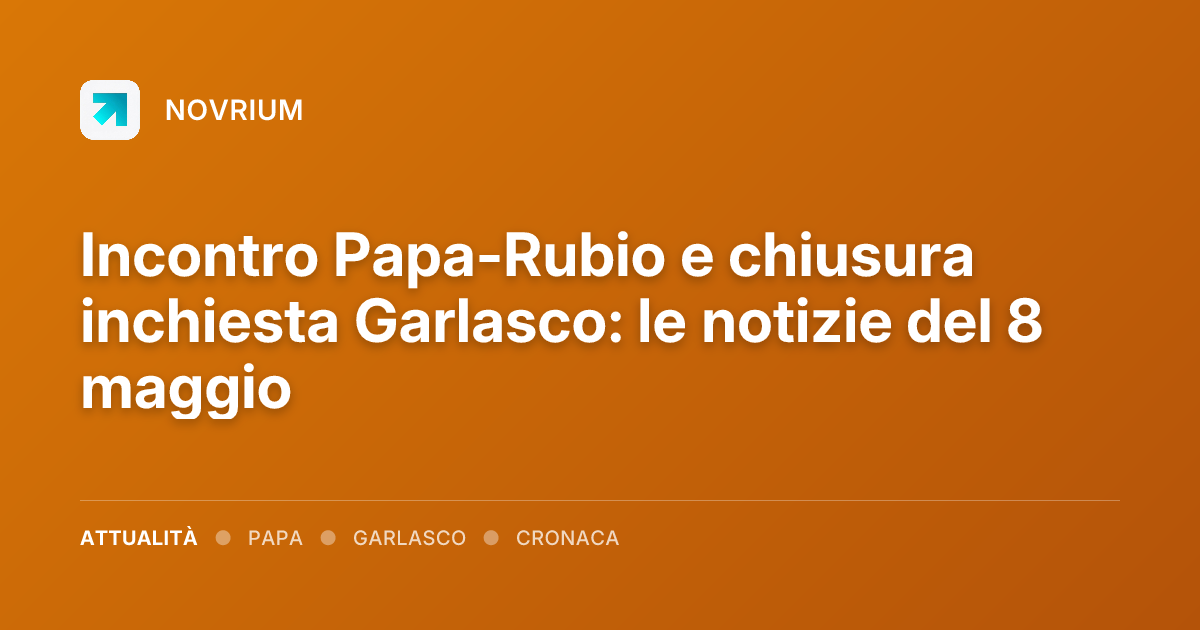 Incontro Papa-Rubio e chiusura inchiesta Garlasco: le notizie del 8 maggio